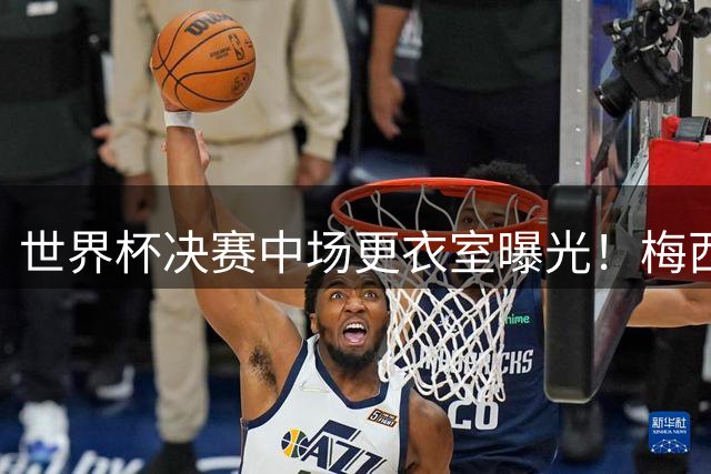 世界杯决赛中场更衣室曝光！梅西怒吼队友：现在不拼更待何时