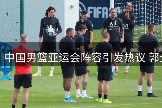 中国男篮亚运会阵容引发热议 郭士强带队冲击冠军