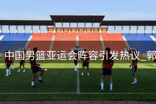 中国男篮亚运会阵容引发热议 郭士强带队冲击冠军