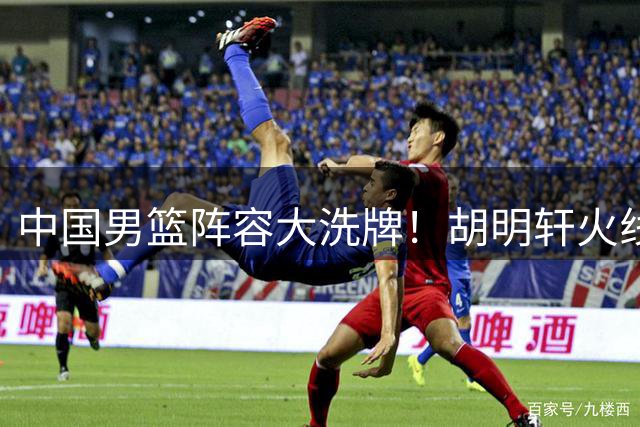 中国男篮阵容大洗牌！胡明轩火线驰援 郭士强战术体系迎变革