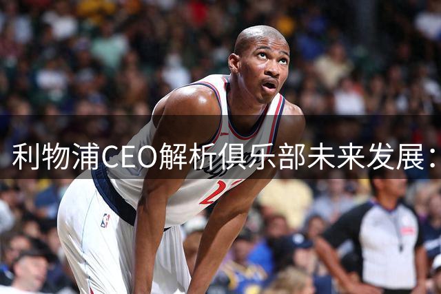 利物浦CEO解析俱乐部未来发展：股权谈判进展与新帅执教前景