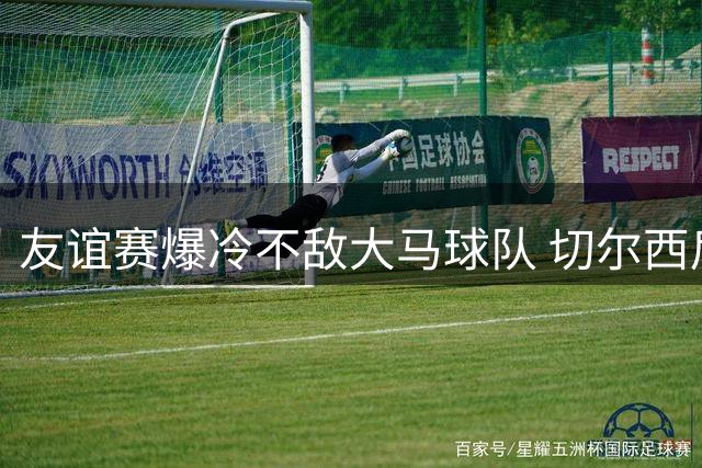 友谊赛爆冷不敌大马球队 切尔西后防失误葬送好局