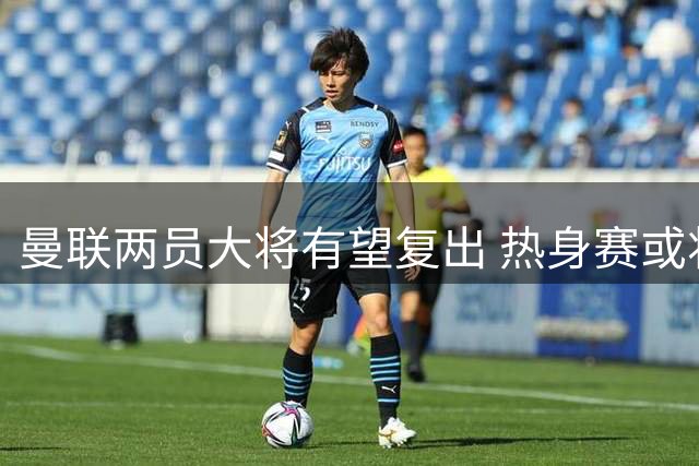 曼联两员大将有望复出 热身赛或将迎来关键战力