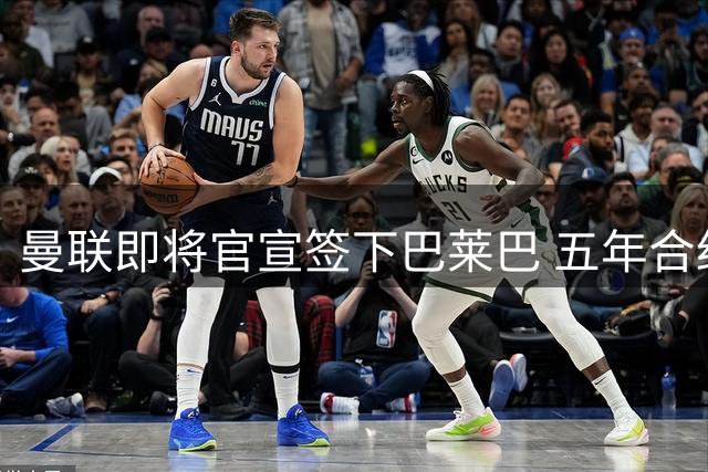 曼联即将官宣签下巴莱巴 五年合约含续约条款