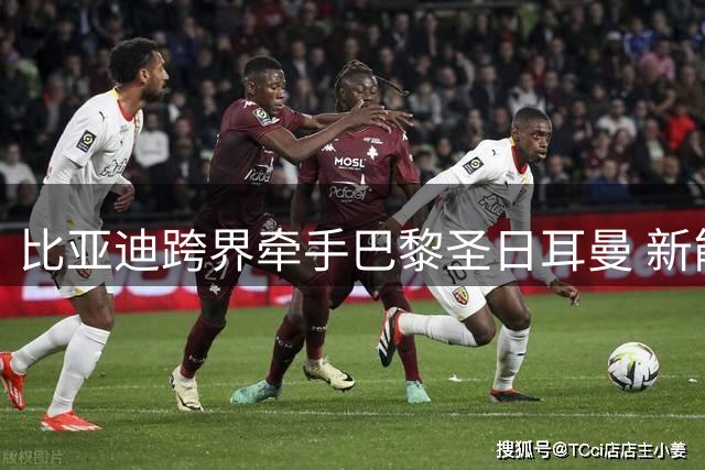 比亚迪跨界牵手巴黎圣日耳曼 新能源汽车巨头进军顶级足球赛事