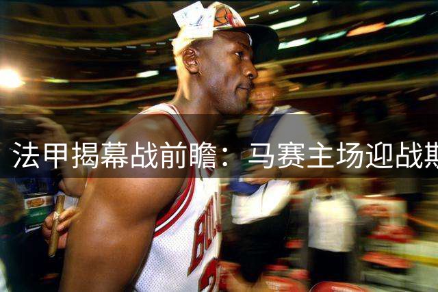 法甲揭幕战前瞻：马赛主场迎战斯特拉斯堡，主队稍占优势但需谨防平局