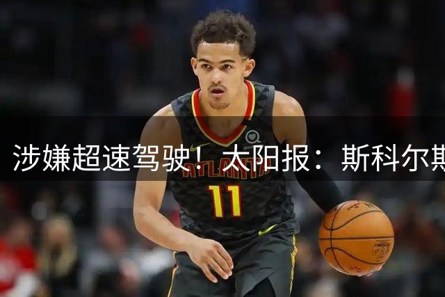涉嫌超速驾驶！太阳报：斯科尔斯被吊销6个月驾照，罚款1472英镑