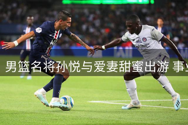 男篮名将孙悦与爱妻甜蜜出游 事业家庭双丰收