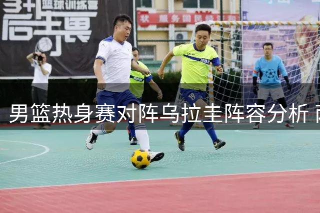 男篮热身赛对阵乌拉圭阵容分析 两大主力回归引关注