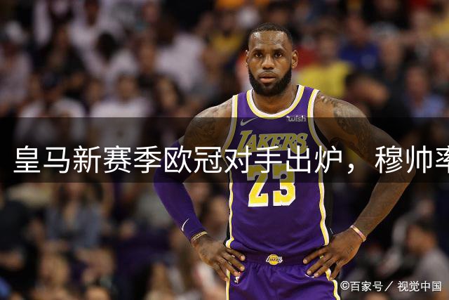 皇马新赛季欧冠对手出炉，穆帅率皇马挑战2位老东家国米、罗马；阿森纳将检验穆氏皇马冠军成色！
