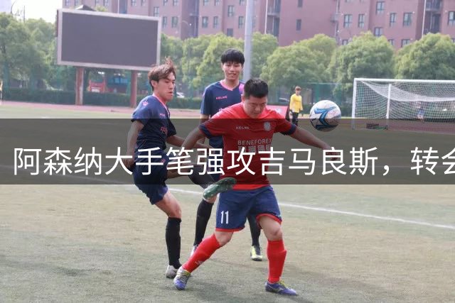 阿森纳大手笔强攻吉马良斯，转会谈判进入白热化阶段