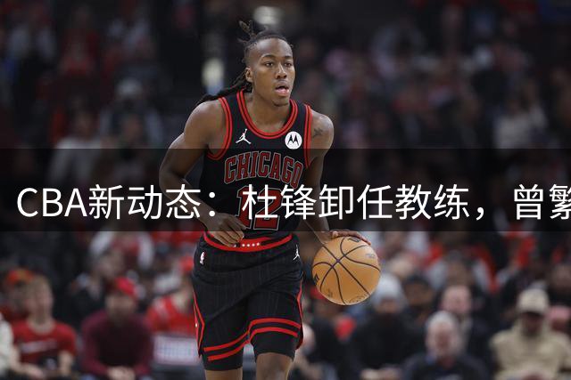 CBA新动态：杜锋卸任教练，曾繁日加盟江苏，两队争夺宋昕澔！