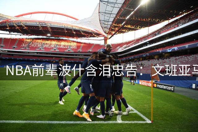 NBA前辈波什含泪忠告：文班亚马必须警惕这个隐形杀手